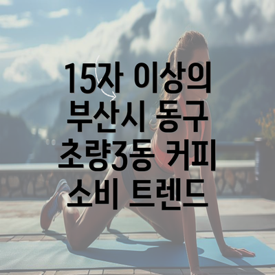 15자 이상의 부산시 동구 초량3동 커피 소비 트렌드