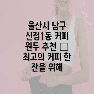 울산시 남구 신정1동 커피 원두 추천 – 최고의 커피 한 잔을 위해