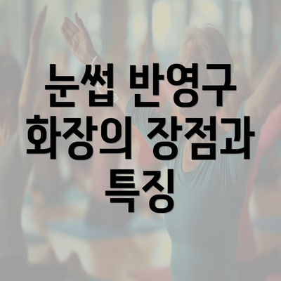 눈썹 반영구 화장의 장점과 특징