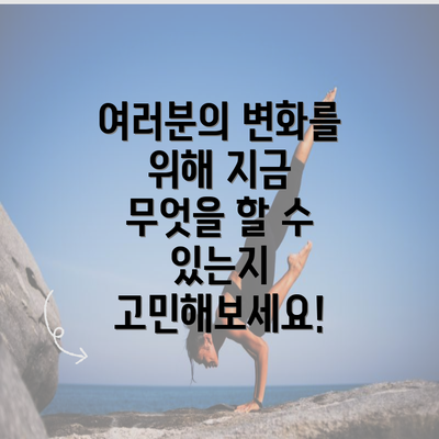 여러분의 변화를 위해 지금 무엇을 할 수 있는지 고민해보세요!